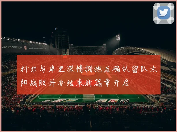 科尔与库里深情拥抱后确认留队太阳战败并非结束新篇章开启