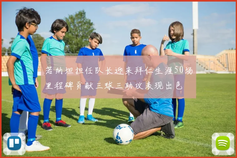 若纳坦担任队长迎来拜仁生涯50场里程碑贡献三球三助攻表现出色