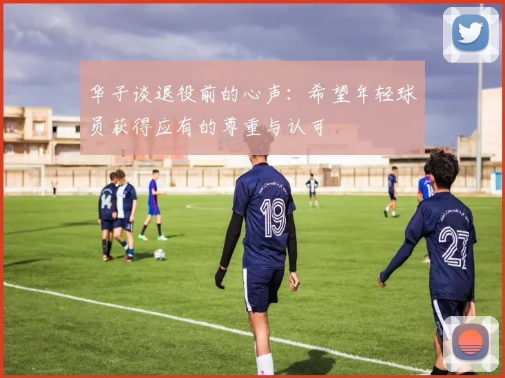 华子谈退役前的心声：希望年轻球员获得应有的尊重与认可