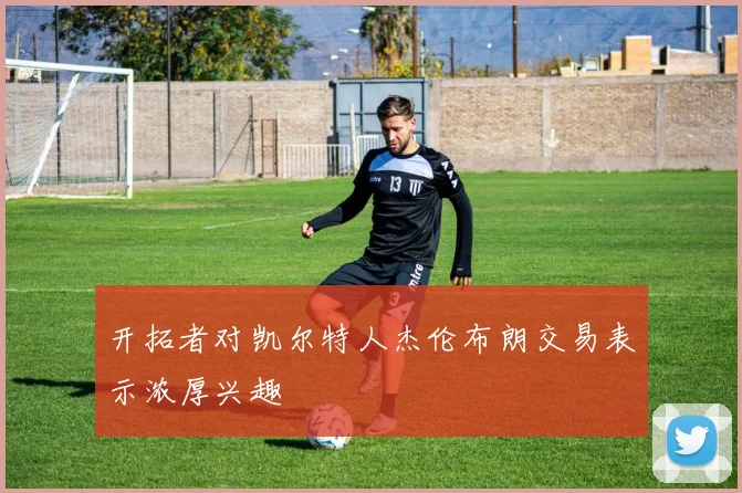 开拓者对凯尔特人杰伦布朗交易表示浓厚兴趣