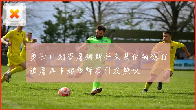 勇士计划签詹姆斯并交易伦纳德打造詹库卡超级阵容引发热议