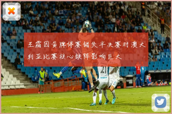王霜因黄牌停赛错失半决赛对澳大利亚比赛核心缺阵影响巨大