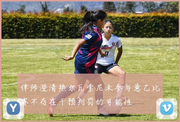 律师澄清热尔瓦索尼未参与意乙比赛不存在干预判罚的可能性
