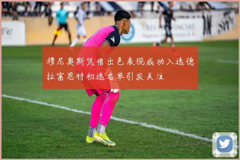 穆尼奥斯凭借出色表现成功入选德拉富恩特初选名单引发关注