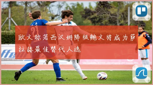 欧文称若西汉姆降级鲍文将成为萨拉赫最佳替代人选