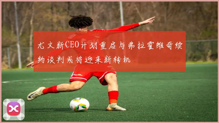 尤文新CEO计划重启与弗拉霍维奇续约谈判或将迎来新转机