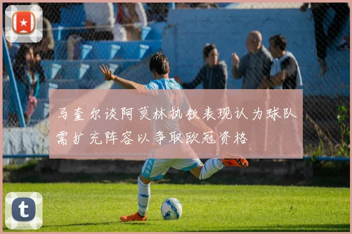 马奎尔谈阿莫林执教表现认为球队需扩充阵容以争取欧冠资格