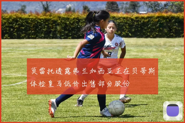 莫雷托透露弗兰加西亚正在贝蒂斯体检皇马低价出售部分股份