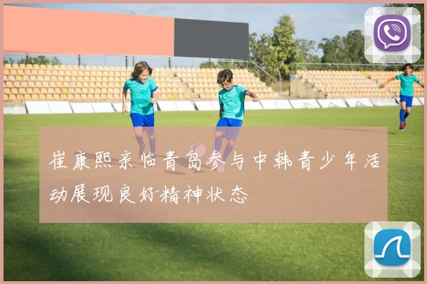 崔康熙亲临青岛参与中韩青少年活动展现良好精神状态