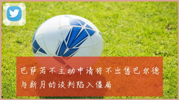 巴萨若不主动申请将不出售巴尔德与新月的谈判陷入僵局
