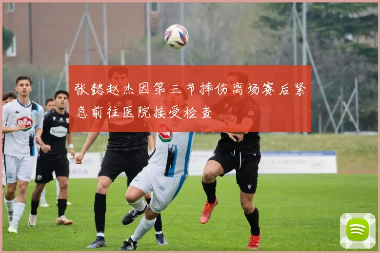 张懿赵杰因第三节摔伤离场赛后紧急前往医院接受检查