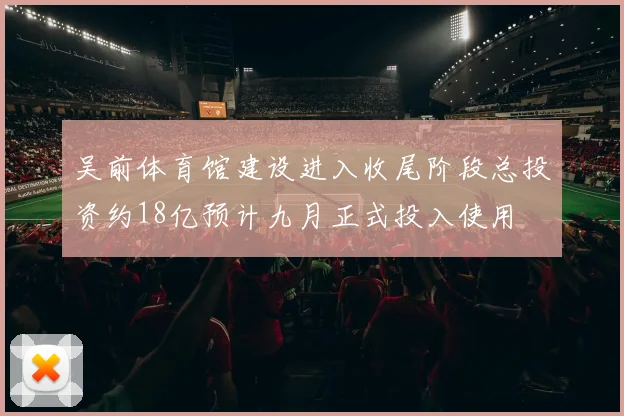 吴前体育馆建设进入收尾阶段总投资约18亿预计九月正式投入使用