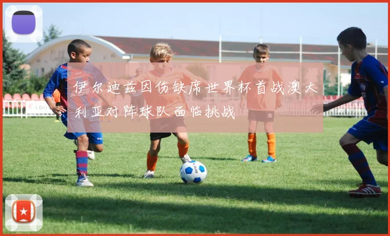 伊尔迪兹因伤缺席世界杯首战澳大利亚对阵球队面临挑战