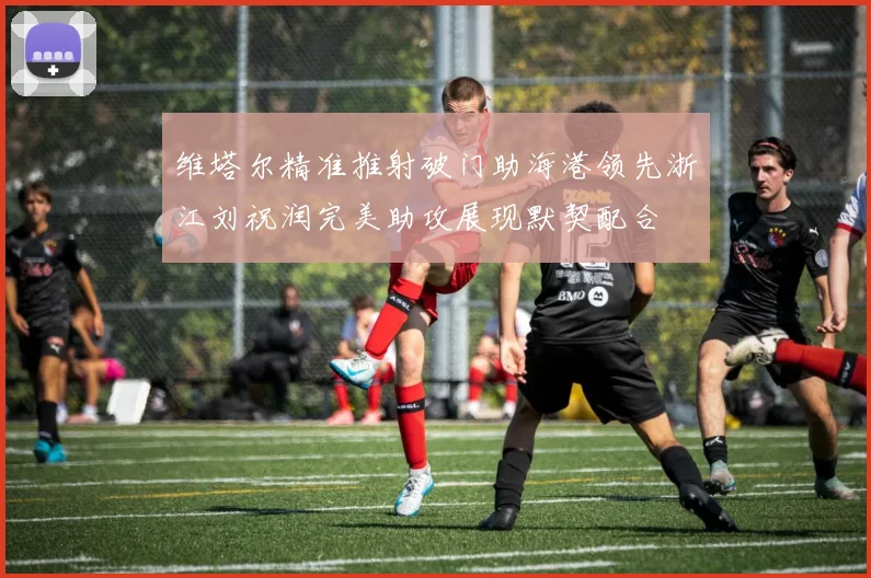 维塔尔精准推射破门助海港领先浙江刘祝润完美助攻展现默契配合