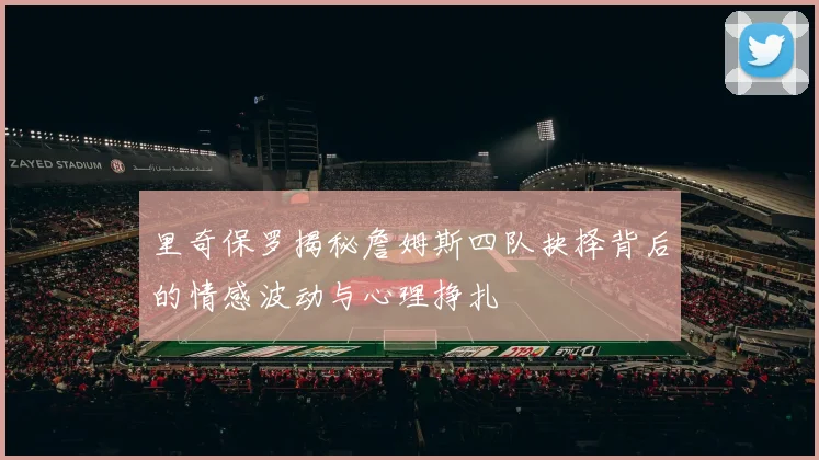 里奇保罗揭秘詹姆斯四队抉择背后的情感波动与心理挣扎