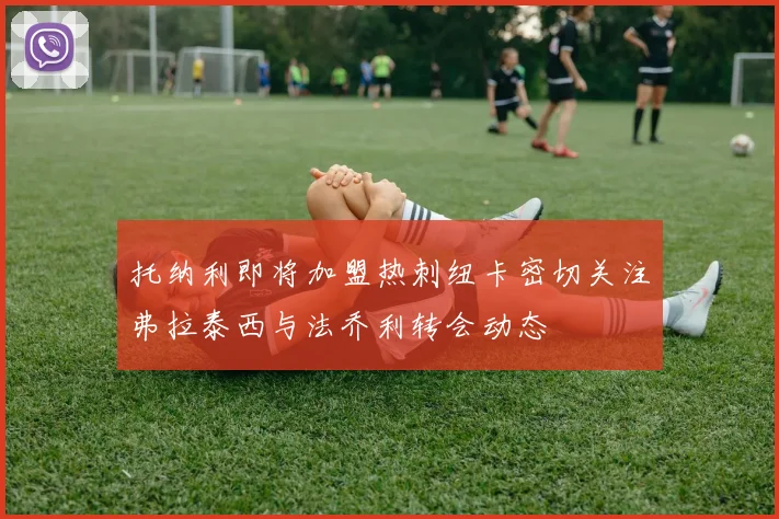 托纳利即将加盟热刺纽卡密切关注弗拉泰西与法乔利转会动态