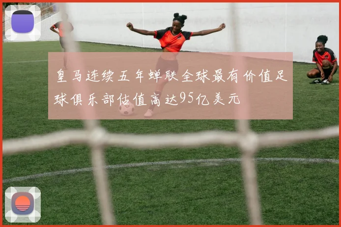 皇马连续五年蝉联全球最有价值足球俱乐部估值高达95亿美元