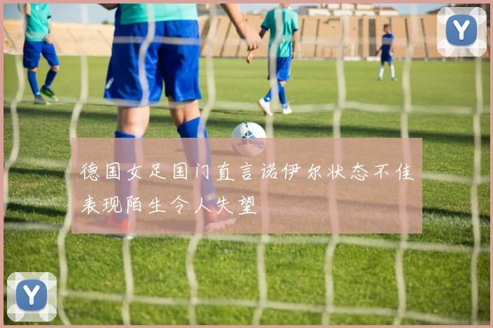 德国女足国门直言诺伊尔状态不佳表现陌生令人失望