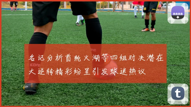 名记分析首轮火湖等四组对决潜在大逆转精彩纷呈引发球迷热议