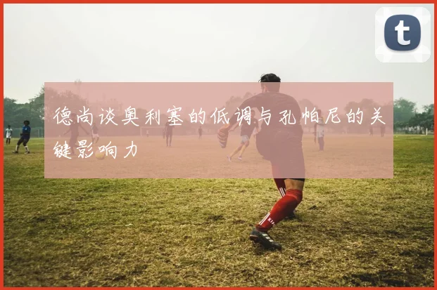 德尚谈奥利塞的低调与孔帕尼的关键影响力