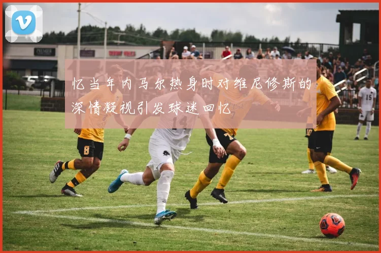 忆当年内马尔热身时对维尼修斯的深情凝视引发球迷回忆