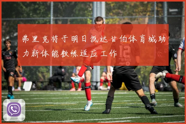 弗里克将于明日抵达甘伯体育城助力新体能教练适应工作