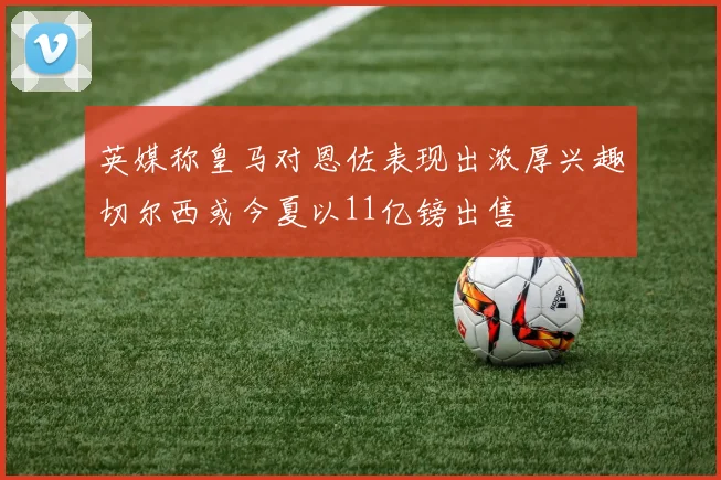 英媒称皇马对恩佐表现出浓厚兴趣切尔西或今夏以11亿镑出售