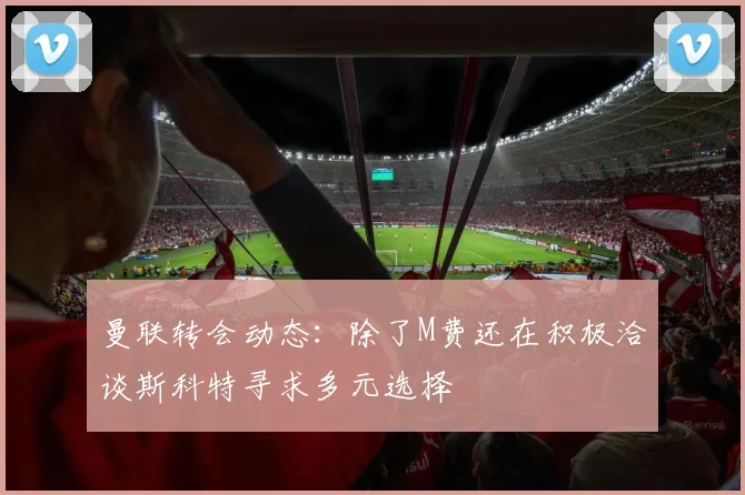曼联转会动态：除了M费还在积极洽谈斯科特寻求多元选择